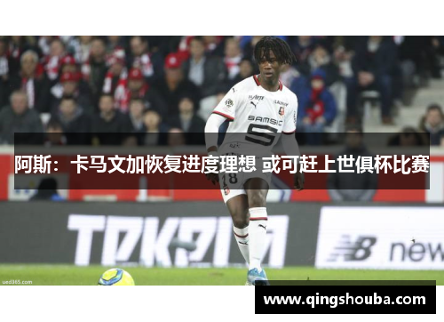 阿斯：卡马文加恢复进度理想 或可赶上世俱杯比赛