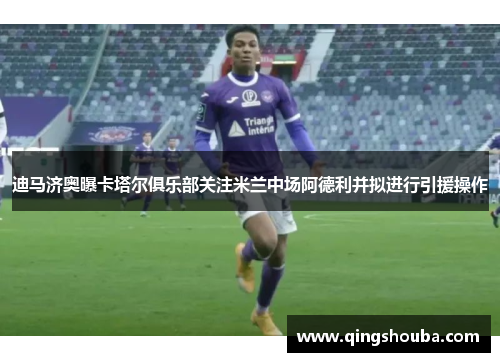 迪马济奥曝卡塔尔俱乐部关注米兰中场阿德利并拟进行引援操作